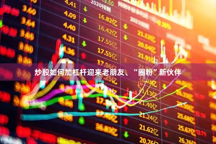 炒股如何加杠杆迎来老朋友、“圈粉”新伙伴