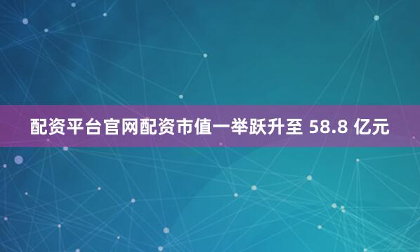 配资平台官网配资市值一举跃升至 58.8 亿元