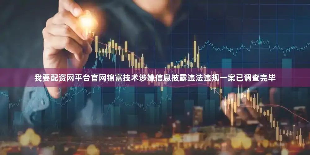 我要配资网平台官网锦富技术涉嫌信息披露违法违规一案已调查完毕