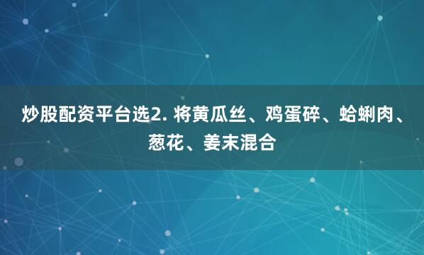 炒股配资平台选2. 将黄瓜丝、鸡蛋碎、蛤蜊肉、葱花、姜末混合