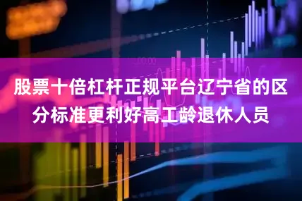 股票十倍杠杆正规平台辽宁省的区分标准更利好高工龄退休人员