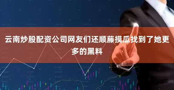 云南炒股配资公司网友们还顺藤摸瓜找到了她更多的黑料