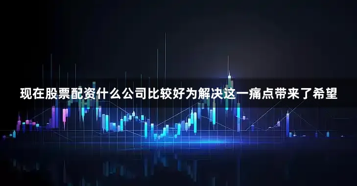 现在股票配资什么公司比较好为解决这一痛点带来了希望