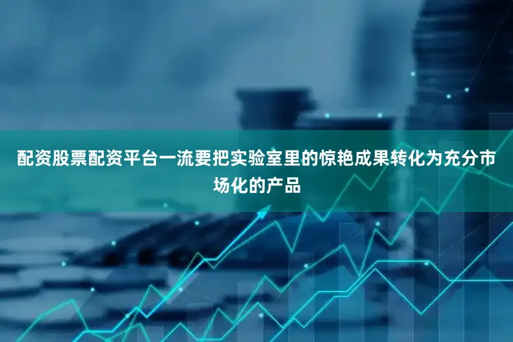 配资股票配资平台一流要把实验室里的惊艳成果转化为充分市场化的产品