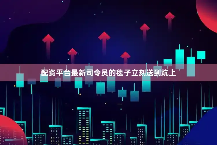 配资平台最新司令员的毯子立刻送到炕上