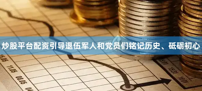 炒股平台配资引导退伍军人和党员们铭记历史、砥砺初心