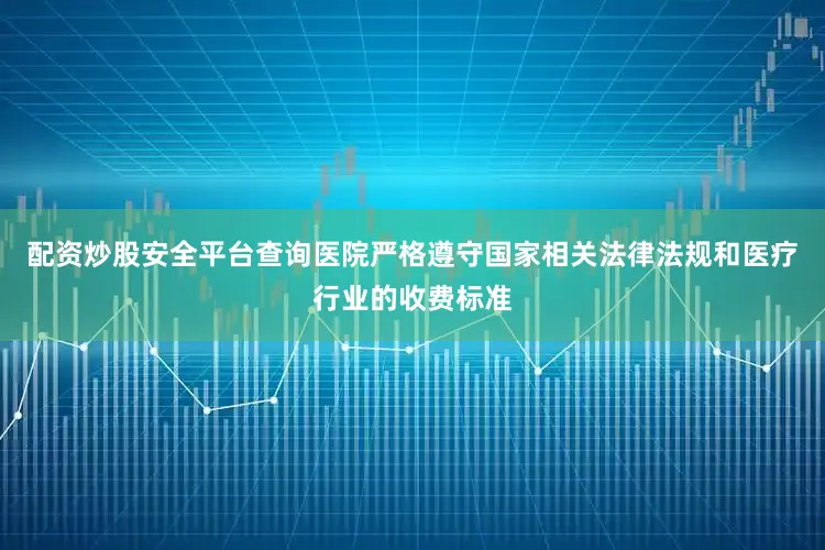 配资炒股安全平台查询医院严格遵守国家相关法律法规和医疗行业的收费标准